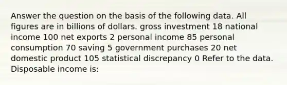 Answer the question on the basis of the following data. All figures are in billions of dollars. gross investment 18 national income 100 net exports 2 personal income 85 personal consumption 70 saving 5 government purchases 20 net domestic product 105 statistical discrepancy 0 Refer to the data. Disposable income is: