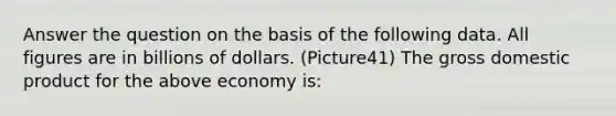 Answer the question on the basis of the following data. All figures are in billions of dollars. (Picture41) The gross domestic product for the above economy is: