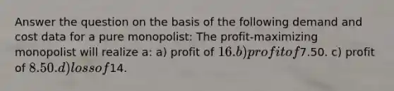 Answer the question on the basis of the following demand and cost data for a pure monopolist: The profit-maximizing monopolist will realize a: a) profit of 16. b) profit of7.50. c) profit of 8.50. d) loss of14.