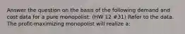 Answer the question on the basis of the following demand and cost data for a pure monopolist: (HW 12 #31) Refer to the data. The profit-maximizing monopolist will realize a: