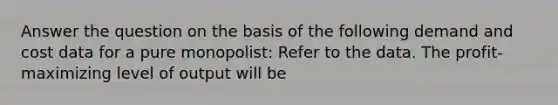 Answer the question on the basis of the following demand and cost data for a pure monopolist: Refer to the data. The profit-maximizing level of output will be