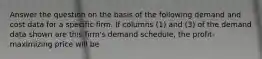 Answer the question on the basis of the following demand and cost data for a specific firm. If columns (1) and (3) of the demand data shown are this firm's demand schedule, the profit-maximizing price will be