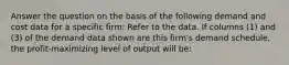 Answer the question on the basis of the following demand and cost data for a specific firm: Refer to the data. If columns (1) and (3) of the demand data shown are this firm's demand schedule, the profit-maximizing level of output will be: