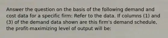 Answer the question on the basis of the following demand and cost data for a specific firm: Refer to the data. If columns (1) and (3) of the demand data shown are this firm's demand schedule, the profit-maximizing level of output will be: