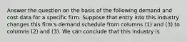 Answer the question on the basis of the following demand and cost data for a specific firm. Suppose that entry into this industry changes this firm's demand schedule from columns (1) and (3) to columns (2) and (3). We can conclude that this industry is