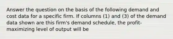 Answer the question on the basis of the following demand and cost data for a specific firm. If columns (1) and (3) of the demand data shown are this firm's demand schedule, the profit-maximizing level of output will be