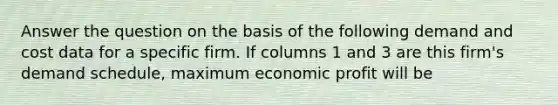 Answer the question on the basis of the following demand and cost data for a specific firm. If columns 1 and 3 are this firm's demand schedule, maximum economic profit will be