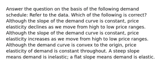 Answer the question on the basis of the following demand schedule: Refer to the data. Which of the following is correct? Although the slope of the demand curve is constant, price elasticity declines as we move from high to low price ranges. Although the slope of the demand curve is constant, price elasticity increases as we move from high to low price ranges. Although the demand curve is convex to the origin, price elasticity of demand is constant throughout. A steep slope means demand is inelastic; a flat slope means demand is elastic.