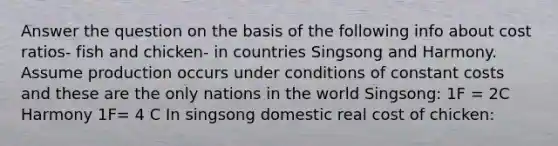 Answer the question on the basis of the following info about cost ratios- fish and chicken- in countries Singsong and Harmony. Assume production occurs under conditions of constant costs and these are the only nations in the world Singsong: 1F = 2C Harmony 1F= 4 C In singsong domestic real cost of chicken: