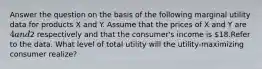 Answer the question on the basis of the following marginal utility data for products X and Y. Assume that the prices of X and Y are 4 and2 respectively and that the consumer's income is 18.Refer to the data. What level of total utility will the utility-maximizing consumer realize?