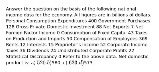 Answer the question on the basis of the following national income data for the economy. All figures are in billions of dollars. Personal Consumption Expenditures 400 Government Purchases 128 Gross Private Domestic Investment 88 Net Exports 7 Net Foreign Factor Income 0 Consumption of Fixed Capital 43 Taxes on Production and Imports 50 Compensation of Employees 369 Rents 12 Interests 15 Proprietor's Income 52 Corporate Income Taxes 36 Dividends 24 Undistributed Corporate Profits 22 Statistical Discrepancy 0 Refer to the above data. Net domestic product is: a) 520. b)580. c) 623. d)573.