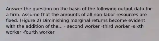 Answer the question on the basis of the following output data for a firm. Assume that the amounts of all non-labor resources are fixed. (Figure 2) Diminishing marginal returns become evident with the addition of the... - second worker -third worker -sixth worker -fourth worker