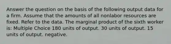 Answer the question on the basis of the following output data for a firm. Assume that the amounts of all nonlabor resources are fixed. Refer to the data. The marginal product of the sixth worker is: Multiple Choice 180 units of output. 30 units of output. 15 units of output. negative.