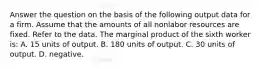 Answer the question on the basis of the following output data for a firm. Assume that the amounts of all nonlabor resources are fixed. Refer to the data. The marginal product of the sixth worker is: A. 15 units of output. B. 180 units of output. C. 30 units of output. D. negative.