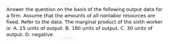 Answer the question on the basis of the following output data for a firm. Assume that the amounts of all nonlabor resources are fixed. Refer to the data. The marginal product of the sixth worker is: A. 15 units of output. B. 180 units of output. C. 30 units of output. D. negative.