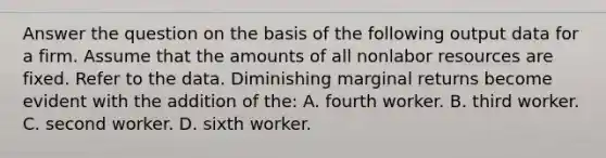 Answer the question on the basis of the following output data for a firm. Assume that the amounts of all nonlabor resources are fixed. Refer to the data. Diminishing marginal returns become evident with the addition of the: A. fourth worker. B. third worker. C. second worker. D. sixth worker.