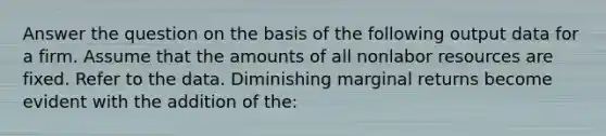 Answer the question on the basis of the following output data for a firm. Assume that the amounts of all nonlabor resources are fixed. Refer to the data. Diminishing marginal returns become evident with the addition of the: