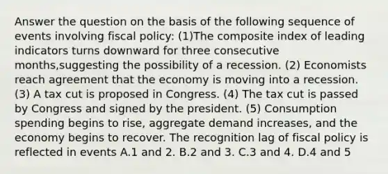 Answer the question on the basis of the following sequence of events involving <a href='https://www.questionai.com/knowledge/kPTgdbKdvz-fiscal-policy' class='anchor-knowledge'>fiscal policy</a>: (1)The composite index of leading indicators turns downward for three consecutive months,suggesting the possibility of a recession. (2) Economists reach agreement that the economy is moving into a recession. (3) A tax cut is proposed in Congress. (4) The tax cut is passed by Congress and signed by the president. (5) Consumption spending begins to rise, aggregate demand increases, and the economy begins to recover. The recognition lag of fiscal policy is reflected in events A.1 and 2. B.2 and 3. C.3 and 4. D.4 and 5