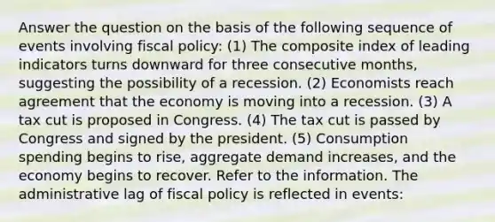 Answer the question on the basis of the following sequence of events involving fiscal policy: (1) The composite index of leading indicators turns downward for three consecutive months, suggesting the possibility of a recession. (2) Economists reach agreement that the economy is moving into a recession. (3) A tax cut is proposed in Congress. (4) The tax cut is passed by Congress and signed by the president. (5) Consumption spending begins to rise, aggregate demand increases, and the economy begins to recover. Refer to the information. The administrative lag of fiscal policy is reflected in events: