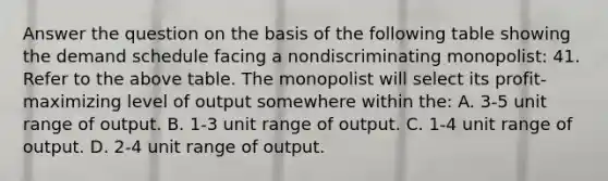 Answer the question on the basis of the following table showing the demand schedule facing a nondiscriminating monopolist: 41. Refer to the above table. The monopolist will select its profit-maximizing level of output somewhere within the: A. 3-5 unit range of output. B. 1-3 unit range of output. C. 1-4 unit range of output. D. 2-4 unit range of output.