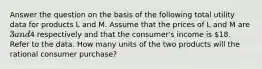 Answer the question on the basis of the following total utility data for products L and M. Assume that the prices of L and M are 3 and4 respectively and that the consumer's income is 18. Refer to the data. How many units of the two products will the rational consumer purchase?