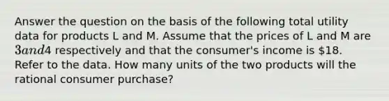 Answer the question on the basis of the following total utility data for products L and M. Assume that the prices of L and M are 3 and4 respectively and that the consumer's income is 18. Refer to the data. How many units of the two products will the rational consumer purchase?