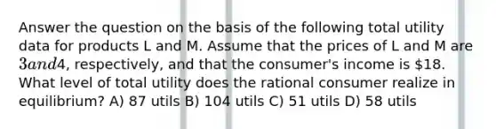 Answer the question on the basis of the following total utility data for products L and M. Assume that the prices of L and M are 3 and4, respectively, and that the consumer's income is 18. What level of total utility does the rational consumer realize in equilibrium? A) 87 utils B) 104 utils C) 51 utils D) 58 utils