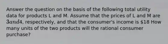 Answer the question on the basis of the following total utility data for products L and M. Assume that the prices of L and M are 3 and4, respectively, and that the consumer's income is 18 How many units of the two products will the rational consumer purchase?