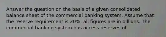 Answer the question on the basis of a given consolidated balance sheet of the commercial banking system. Assume that the reserve requirement is 20%. all figures are in billions. The commercial banking system has access reserves of