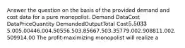 Answer the question on the basis of the provided demand and cost data for a pure monopolist. Demand DataCost DataPriceQuantity DemandedOutputTotal Cost5.50335.005.00446.004.50556.503.85667.503.35779.002.908811.002.509914.00 The profit-maximizing monopolist will realize a