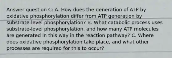 Answer question C: A. How does the generation of ATP by oxidative phosphorylation differ from ATP generation by substrate-level phosphorylation? B. What catabolic process uses substrate-level phosphorylation, and how many ATP molecules are generated in this way in the reaction pathway? C. Where does oxidative phosphorylation take place, and what other processes are required for this to occur?