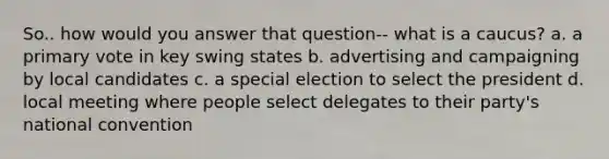 So.. how would you answer that question-- what is a caucus? a. a primary vote in key swing states b. advertising and campaigning by local candidates c. a special election to select the president d. local meeting where people select delegates to their party's national convention