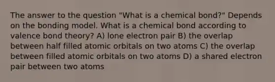 The answer to the question "What is a chemical bond?" Depends on the bonding model. What is a chemical bond according to valence bond theory? A) lone electron pair B) the overlap between half filled atomic orbitals on two atoms C) the overlap between filled atomic orbitals on two atoms D) a shared electron pair between two atoms