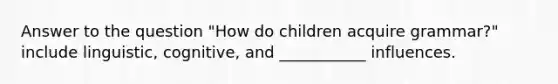 Answer to the question "How do children acquire grammar?" include linguistic, cognitive, and ___________ influences.