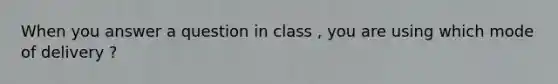 When you answer a question in class , you are using which mode of delivery ?
