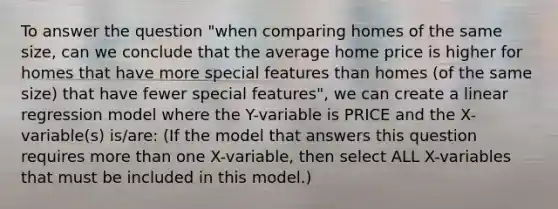 To answer the question "when comparing homes of the same size, can we conclude that the average home price is higher for homes that have more special features than homes (of the same size) that have fewer special features", we can create a linear regression model where the Y-variable is PRICE and the X-variable(s) is/are: (If the model that answers this question requires more than one X-variable, then select ALL X-variables that must be included in this model.)