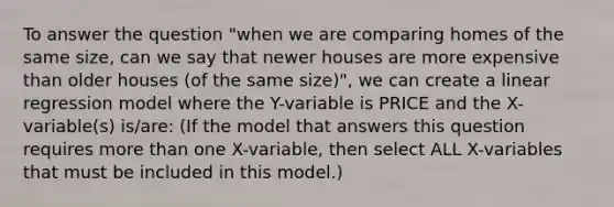 To answer the question "when we are comparing homes of the same size, can we say that newer houses are more expensive than older houses (of the same size)", we can create a linear regression model where the Y-variable is PRICE and the X-variable(s) is/are: (If the model that answers this question requires more than one X-variable, then select ALL X-variables that must be included in this model.)