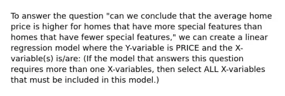 To answer the question "can we conclude that the average home price is higher for homes that have more special features than homes that have fewer special features," we can create a linear regression model where the Y-variable is PRICE and the X-variable(s) is/are: (If the model that answers this question requires <a href='https://www.questionai.com/knowledge/keWHlEPx42-more-than' class='anchor-knowledge'>more than</a> one X-variables, then select ALL X-variables that must be included in this model.)