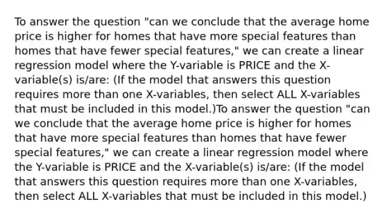 To answer the question "can we conclude that the average home price is higher for homes that have more special features than homes that have fewer special features," we can create a linear regression model where the Y-variable is PRICE and the X-variable(s) is/are: (If the model that answers this question requires <a href='https://www.questionai.com/knowledge/keWHlEPx42-more-than' class='anchor-knowledge'>more than</a> one X-variables, then select ALL X-variables that must be included in this model.)To answer the question "can we conclude that the average home price is higher for homes that have more special features than homes that have fewer special features," we can create a linear regression model where the Y-variable is PRICE and the X-variable(s) is/are: (If the model that answers this question requires more than one X-variables, then select ALL X-variables that must be included in this model.)