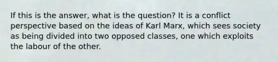 If this is the answer, what is the question? It is a conflict perspective based on the ideas of Karl Marx, which sees society as being divided into two opposed classes, one which exploits the labour of the other.