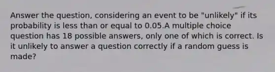 Answer the question, considering an event to be "unlikely" if its probability is less than or equal to 0.05.A multiple choice question has 18 possible answers, only one of which is correct. Is it unlikely to answer a question correctly if a random guess is made?