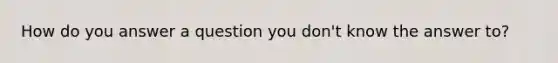 How do you answer a question you don't know the answer to?