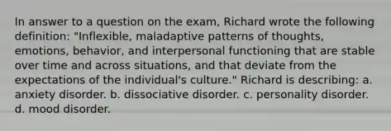 In answer to a question on the exam, Richard wrote the following definition: "Inflexible, maladaptive patterns of thoughts, emotions, behavior, and interpersonal functioning that are stable over time and across situations, and that deviate from the expectations of the individual's culture." Richard is describing: a. anxiety disorder. b. dissociative disorder. c. personality disorder. d. mood disorder.