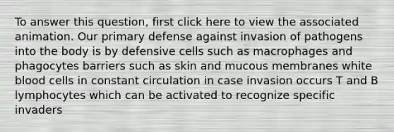 To answer this question, first click here to view the associated animation. Our primary defense against invasion of pathogens into the body is by defensive cells such as macrophages and phagocytes barriers such as skin and mucous membranes white blood cells in constant circulation in case invasion occurs T and B lymphocytes which can be activated to recognize specific invaders