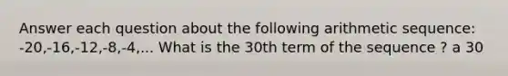 Answer each question about the following arithmetic sequence: -20,-16,-12,-8,-4,... What is the 30th term of the sequence ? a 30