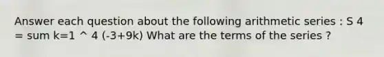 Answer each question about the following arithmetic series : S 4 = sum k=1 ^ 4 (-3+9k) What are the terms of the series ?