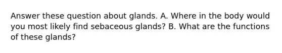 Answer these question about glands. A. Where in the body would you most likely find sebaceous glands? B. What are the functions of these glands?