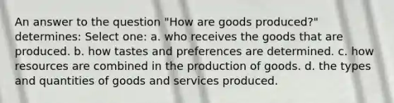 An answer to the question "How are goods produced?" determines: Select one: a. who receives the goods that are produced. b. how tastes and preferences are determined. c. how resources are combined in the production of goods. d. the types and quantities of goods and services produced.