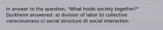 In answer to the question, "What holds society together?" Durkheim answered: a) division of labor b) collective consciousness c) social structure d) social interaction