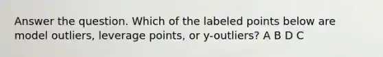 Answer the question. Which of the labeled points below are model outliers, leverage points, or y-outliers? A B D C